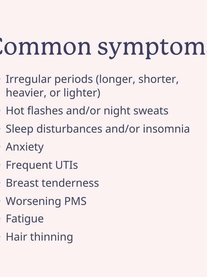 Common symptoms of perimenopause include irregular periods, hot flashes, sleep disturbances, anxiety, and worsening PMS. You're not alone in this.