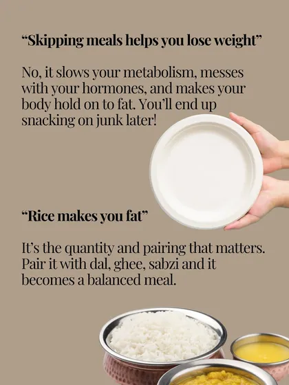 Two of the biggest myths I hear are "skipping meals helps you lose weight" and "rice makes you fat." The truth is, skipping meals slows your metabolism and messes with your hormones. And rice, when paired correctly with dal, ghee, and sabzi, is a balanced, nourishing meal. It's about how you eat, not just what you cut out.