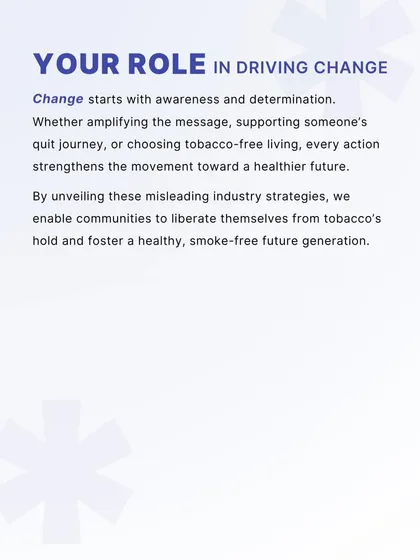 Change begins with individual and collective action. This message empowers communities to drive change by amplifying the message, supporting quit journeys, and choosing tobacco-free living to create a healthier, smoke-free future generation.