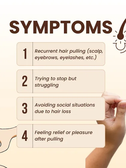 The symptoms of Trichotillomania include recurrent hair pulling from the scalp, eyebrows, or eyelashes, feeling unable to stop, avoiding social situations due to hair loss, and a sense of relief or pleasure after pulling.