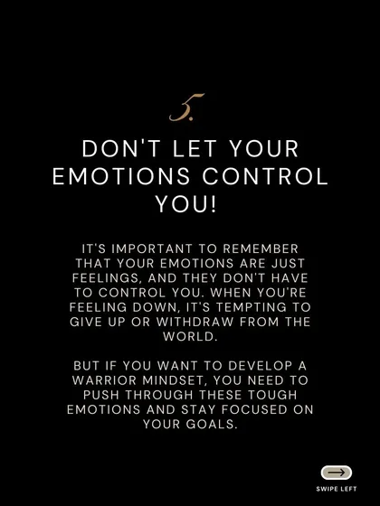 Do not let your emotions control you. Feelings are temporary, but your goals are not. To develop a warrior mindset, you must push through tough emotions and stay focused on your objective.