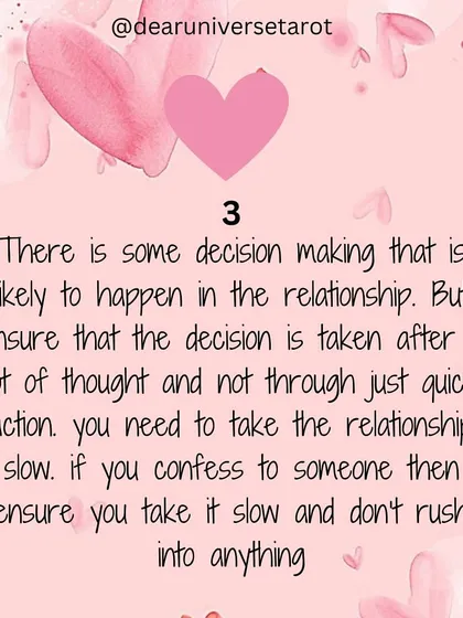 This channeled message points to a decision-making phase in your relationship. The cards advise you to take it slow, think things through, and not rush into anything, especially if you are about to confess your feelings.