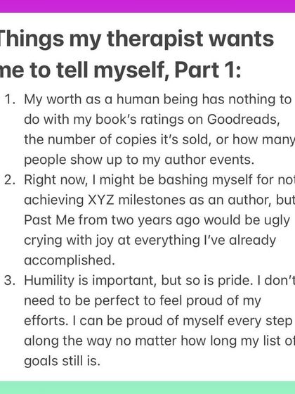 Here are a few things my therapist wants me to tell myself as an author. Your worth has nothing to do with book sales, it's okay to be proud of your efforts, and your past self would be thrilled with how far you've come. Mindset is everything.