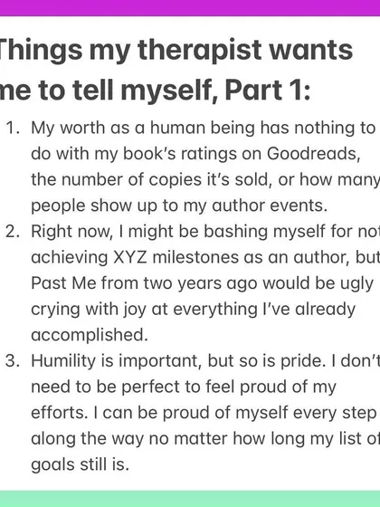 Here are a few things my therapist wants me to tell myself as an author. Your worth has nothing to do with book sales, it's okay to be proud of your efforts, and your past self would be thrilled with how far you've come. Mindset is everything.