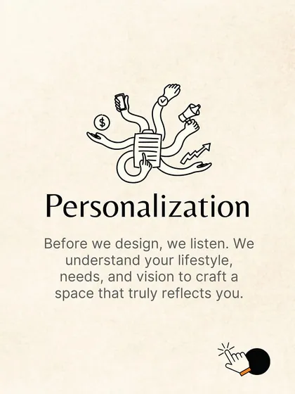 Our process starts with personalization. Before we design, we listen. We take the time to understand your lifestyle, needs, and vision to craft a space that truly reflects you.