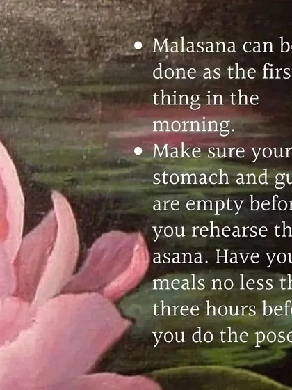 Malasana can be done first thing in the morning. Make sure your stomach and guts are empty before you rehearse this asana.