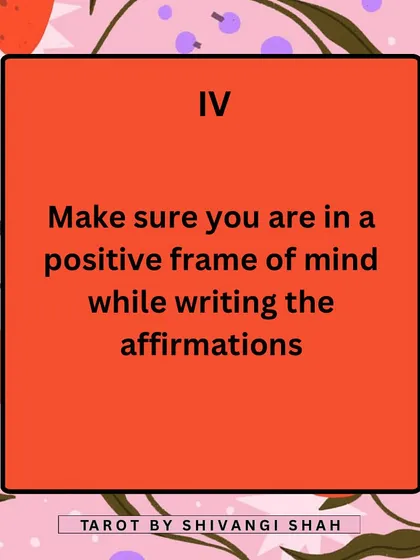 Your state of mind is crucial for manifestation. Make sure you are in a positive and receptive headspace when you write your affirmations to give them maximum power.
