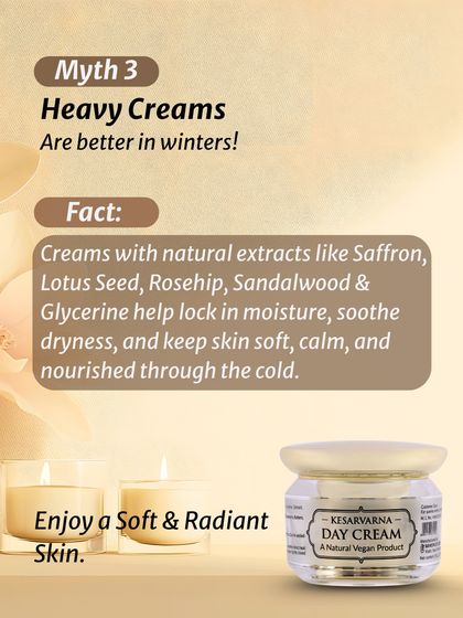 Myth: Heavy creams are better in winter. Fact: Creams with natural extracts like Saffron and Sandalwood lock in moisture and soothe dryness without feeling heavy, keeping skin soft and nourished.