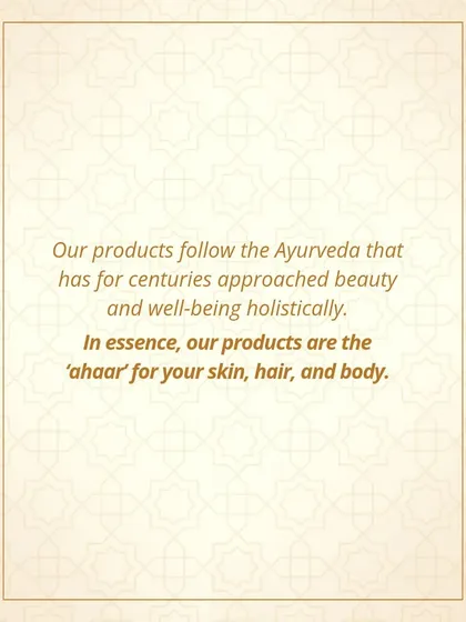 My products follow the principles of Ayurveda, which has for centuries approached beauty and well-being holistically. In essence, my products are 'ahaar' for your skin, hair, and body.