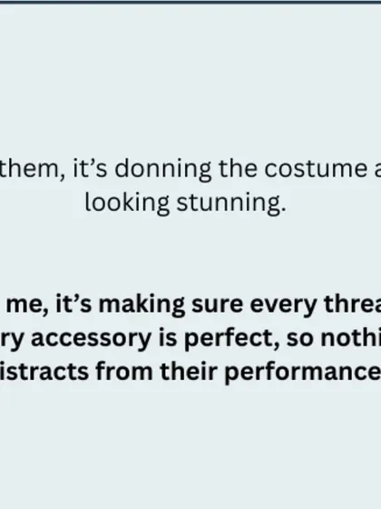 For them, it's donning the costume and looking stunning. For me, it's making sure every thread, every accessory is perfect, so nothing distracts from their performance.