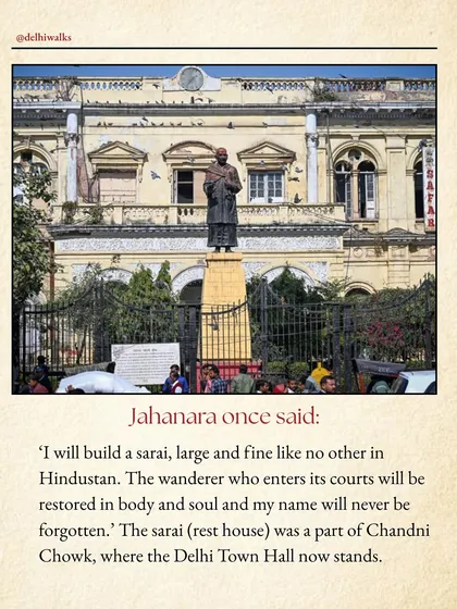 Jahanara once said, "I will build a sarai, large and fine like no other." That rest house was part of Chandni Chowk, where the Delhi Town Hall now stands.