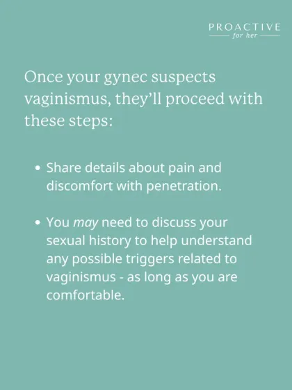To diagnose vaginismus, our gynecologists will listen to your history of pain and discomfort with penetration. We may also discuss your sexual history, but only as long as you are comfortable, to understand any possible triggers.