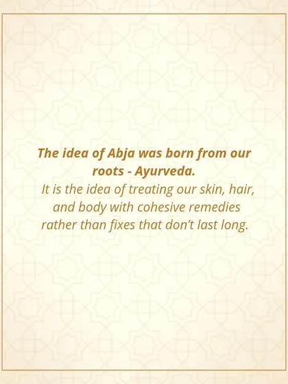 The idea of Abja was born from my roots in Ayurveda. It is the idea of treating our skin, hair, and body with cohesive remedies rather than quick fixes.